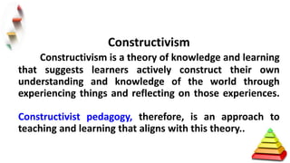 Constructivism
Constructivism is a theory of knowledge and learning
that suggests learners actively construct their own
understanding and knowledge of the world through
experiencing things and reflecting on those experiences.
Constructivist pedagogy, therefore, is an approach to
teaching and learning that aligns with this theory..
 