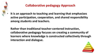 • It is an approach to teaching and learning that emphasizes
active participation, cooperation, and shared responsibility
among students and teachers.
Rather than traditional teacher-centered instruction,
collaborative pedagogy focuses on creating a community of
learners where knowledge is constructed collectively through
interaction and dialogue.
Collaborative pedagogy Approach
 