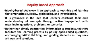 Inquiry Based Approach
• Inquiry-based pedagogy is an approach to teaching and learning
that emphasizes curiosity, exploration, and investigation.
• It is grounded in the idea that learners construct their own
understanding of concepts through active engagement with
meaningful questions, problems, or scenarios.
• Rather than simply transmitting information to students, teachers
facilitate the learning process by posing open-ended questions,
encouraging critical thinking, and guiding students as they seek
answers and solutions.
 