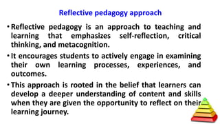 Reflective pedagogy approach
• Reflective pedagogy is an approach to teaching and
learning that emphasizes self-reflection, critical
thinking, and metacognition.
• It encourages students to actively engage in examining
their own learning processes, experiences, and
outcomes.
• This approach is rooted in the belief that learners can
develop a deeper understanding of content and skills
when they are given the opportunity to reflect on their
learning journey.
 