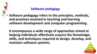 • Software pedagogy refers to the principles, methods,
and practices involved in teaching and learning
software development and computer programming.
It encompasses a wide range of approaches aimed at
helping individuals effectively acquire the Knowledge,
skills, and techniques required to design, develop, and
maintain software systems.
Software pedagogy
 
