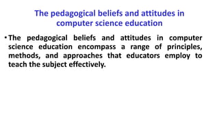 The pedagogical beliefs and attitudes in
computer science education
•The pedagogical beliefs and attitudes in computer
science education encompass a range of principles,
methods, and approaches that educators employ to
teach the subject effectively.
 