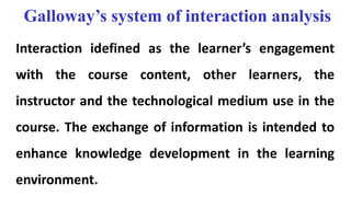 Galloway’s system of interaction analysis
Interaction idefined as the learner’s engagement
with the course content, other learners, the
instructor and the technological medium use in the
course. The exchange of information is intended to
enhance knowledge development in the learning
environment.
 