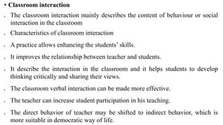 • Classroom interaction
 The classroom interaction mainly describes the content of behaviour or social
interaction in the classroom
 Characteristics of classroom interaction
 A practice allows enhancing the students’ skills.
 It improves the relationship between teacher and students.
 It describe the interaction in the classroom and it helps students to develop
thinking critically and sharing their views.
 The classroom verbal interaction can be made more effective.
 The teacher can increase student participation in his teaching.
 The direct behavior of teacher may be shifted to indirect behavior, which is
more suitable in democratic way of life.
 