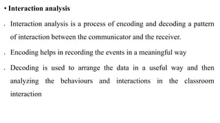 • Interaction analysis
 Interaction analysis is a process of encoding and decoding a pattern
of interaction between the communicator and the receiver.
 Encoding helps in recording the events in a meaningful way
 Decoding is used to arrange the data in a useful way and then
analyzing the behaviours and interactions in the classroom
interaction
 