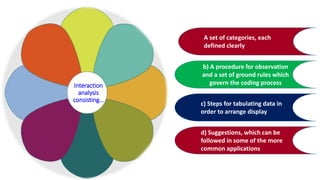 A set of categories, each
defined clearly
b) A procedure for observation
and a set of ground rules which
govern the coding process
c) Steps for tabulating data in
order to arrange display
d) Suggestions, which can be
followed in some of the more
common applications
Interaction
analysis
consisting…
 