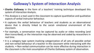 Galloway’s System of Interaction Analysis
• Charles Galloway in the form of a teachers’ training technique developed this
system of Interaction Analysis.
• This Analysis is a tool used in the classroom to capture quantitative and qualitative
aspects of verbal instructor behaviour.
• It captures the verbal behaviour of teachers and students as an observational
device that is directly linked to the social- emotional environment of the
classroom.
• For example, a conversation may be captured by audio or video recording (and
then transcribed); or the interaction may be observed and coded by researchers in
real time.
• It is a category type system involving categorization of all sets of possible verbal
and non-verbal behaviour of a teacher in the classroom while interacting with the
students. • Non-verbal communication can be more effective during interaction in
the classroom is the main assumption of Charles Galloway system of observation.
 