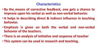 Characteristics
•By the means of corrective feedback, one gets a chance to
improve upon his verbal as well as non-verbal behavior.
•It helps in describing direct & indirect influence in teaching
behavior.
•Emphasis is given on both the verbal and non-verbal
behavior of the teachers.
•There is an analysis of initiative and response of teacher
•This system can be used in research and teaching.
 