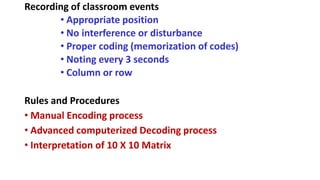 Recording of classroom events
• Appropriate position
• No interference or disturbance
• Proper coding (memorization of codes)
• Noting every 3 seconds
• Column or row
Rules and Procedures
• Manual Encoding process
• Advanced computerized Decoding process
• Interpretation of 10 X 10 Matrix
 
