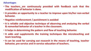 Advantages
• The teachers are continuously provided with feedback such that the
modification of behavior is done.
• It provides an opportunity to a teacher to improve upon his/her non-verbal
behavior.
• Negative reinforcement / punishment is avoided
• It is reliable and objective technique of observing and analyzing the verbal
& nonverbal behavior of a teacher in the classroom.
• It helps in determining the pattern and flow of teaching behavior.
• It adds and supplements the training techniques like microteaching and
team teaching.
• It can be used for carrying out research in the means of teaching, teacher
behavior, pre-service and in-service education of teachers.
 