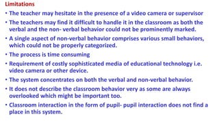 Limitations
• The teacher may hesitate in the presence of a video camera or supervisor
• The teachers may find it difficult to handle it in the classroom as both the
verbal and the non- verbal behavior could not be prominently marked.
• A single aspect of non-verbal behavior comprises various small behaviors,
which could not be properly categorized.
• The process is time consuming
• Requirement of costly sophisticated media of educational technology i.e.
video camera or other device.
• The system concentrates on both the verbal and non-verbal behavior.
• It does not describe the classroom behavior very as some are always
overlooked which might be important too.
• Classroom interaction in the form of pupil- pupil interaction does not find a
place in this system.
 