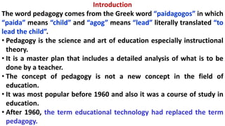 Introduction
The word pedagogy comes from the Greek word “paidagogos” in which
“paida” means “child” and “agog” means “lead” literally translated “to
lead the child”.
• Pedagogy is the science and art of education especially instructional
theory.
• It is a master plan that includes a detailed analysis of what is to be
done by a teacher.
• The concept of pedagogy is not a new concept in the field of
education.
• It was most popular before 1960 and also it was a course of study in
education.
• After 1960, the term educational technology had replaced the term
pedagogy.
 