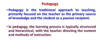 Pedagogy
•Pedagogy is the traditional approach to teaching,
primarily focused on the teacher as the primary source
of knowledge and the student as a passive recipient.
•In pedagogy, the learning process is typically structured
and hierarchical, with the teacher directing the content
and methods of instruction.
 