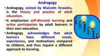 Andragogy
•Andragogy, coined by Malcolm Knowles,
is the theory and practice of adult
education.
•It emphasizes self-directed learning and
active participation by adult learners in
their own education.
•Andragogy acknowledges that adult
learners have different needs,
experiences, and motivations compared
to children, and thus require a different
approach to learning.
 