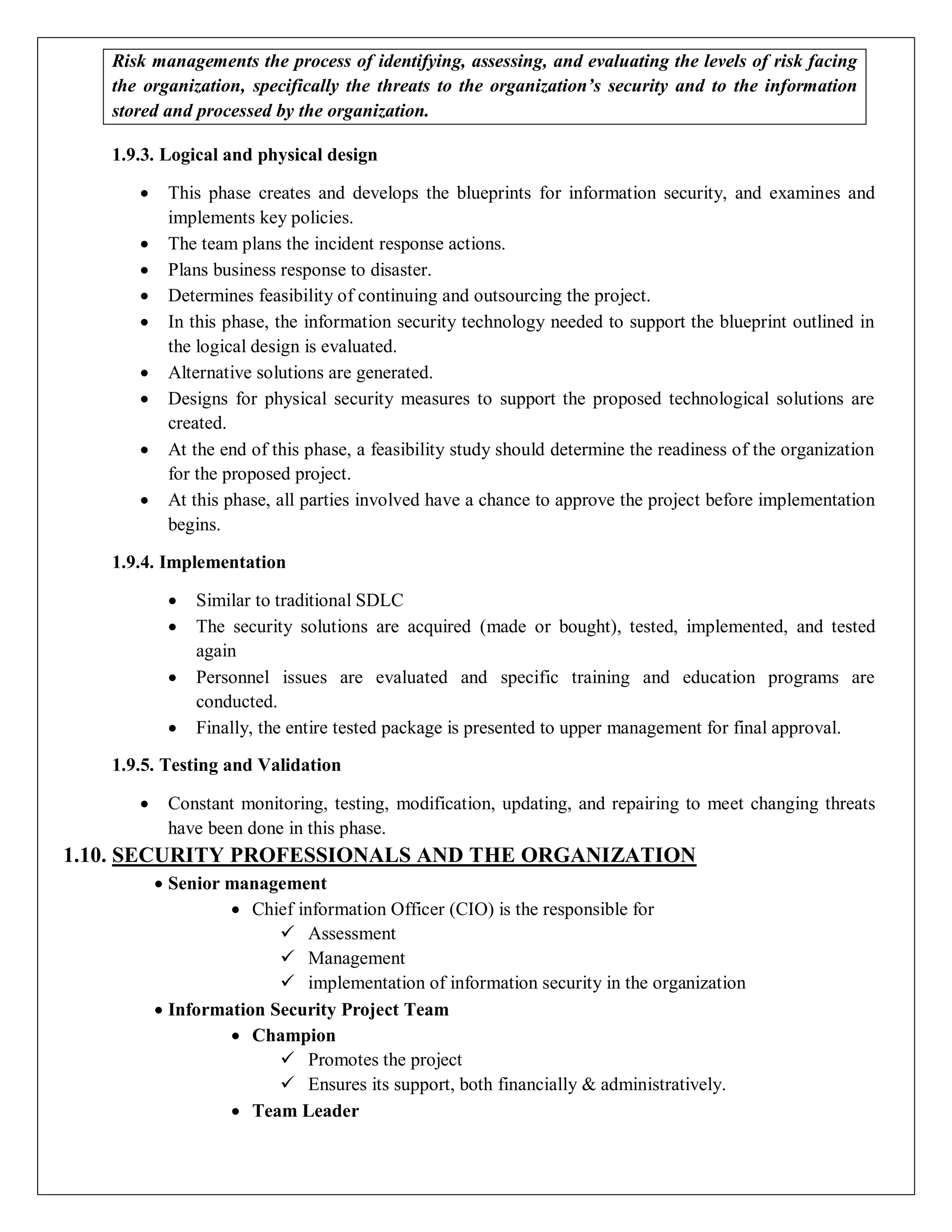 Risk managements the process of identifying, assessing, and evaluating the levels of risk facing
the organization, specifically the threats to the organization’s security and to the information
stored and processed by the organization.
1.9.3. Logical and physical design
 This phase creates and develops the blueprints for information security, and examines and
implements key policies.
 The team plans the incident response actions.
 Plans business response to disaster.
 Determines feasibility of continuing and outsourcing the project.
 In this phase, the information security technology needed to support the blueprint outlined in
the logical design is evaluated.
 Alternative solutions are generated.
 Designs for physical security measures to support the proposed technological solutions are
created.
 At the end of this phase, a feasibility study should determine the readiness of the organization
for the proposed project.
 At this phase, all parties involved have a chance to approve the project before implementation
begins.
1.9.4. Implementation
 Similar to traditional SDLC
 The security solutions are acquired (made or bought), tested, implemented, and tested
again
 Personnel issues are evaluated and specific training and education programs are
conducted.
 Finally, the entire tested package is presented to upper management for final approval.
1.9.5. Testing and Validation
 Constant monitoring, testing, modification, updating, and repairing to meet changing threats
have been done in this phase.
1.10. SECURITY PROFESSIONALS AND THE ORGANIZATION
 Senior management
 Chief information Officer (CIO) is the responsible for
 Assessment
 Management
 implementation of information security in the organization
 Information Security Project Team
 Champion
 Promotes the project
 Ensures its support, both financially & administratively.
 Team Leader
 