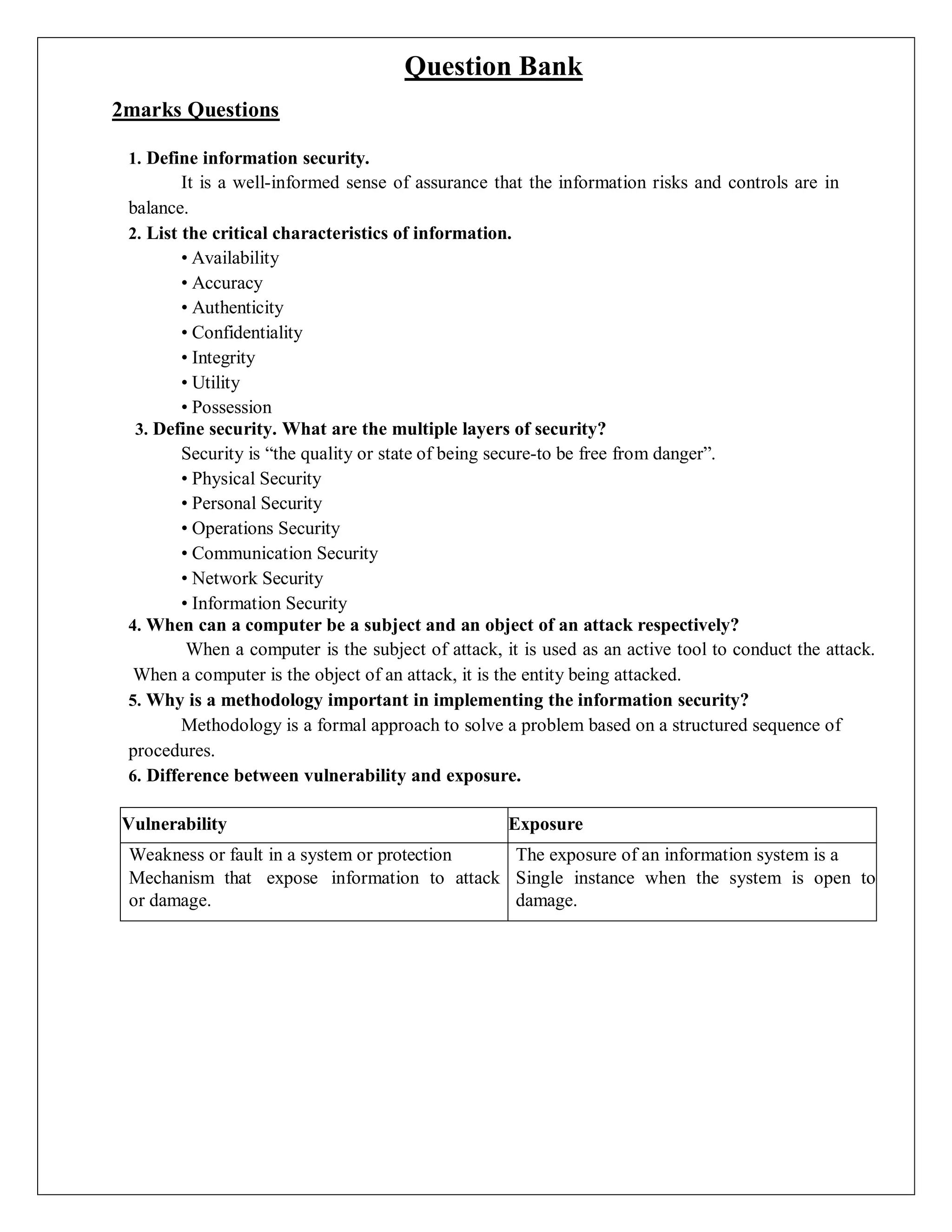 Question Bank
2marks Questions
1. Define information security.
It is a well-informed sense of assurance that the information risks and controls are in
balance.
2. List the critical characteristics of information.
• Availability
• Accuracy
• Authenticity
• Confidentiality
• Integrity
• Utility
• Possession
3. Define security. What are the multiple layers of security?
Security is “the quality or state of being secure-to be free from danger”.
• Physical Security
• Personal Security
• Operations Security
• Communication Security
• Network Security
• Information Security
4. When can a computer be a subject and an object of an attack respectively?
When a computer is the subject of attack, it is used as an active tool to conduct the attack.
When a computer is the object of an attack, it is the entity being attacked.
5. Why is a methodology important in implementing the information security?
Methodology is a formal approach to solve a problem based on a structured sequence of
procedures.
6. Difference between vulnerability and exposure.
Vulnerability Exposure
Weakness or fault in a system or protection
Mechanism that expose information to attack
or damage.
The exposure of an information system is a
Single instance when the system is open to
damage.
 