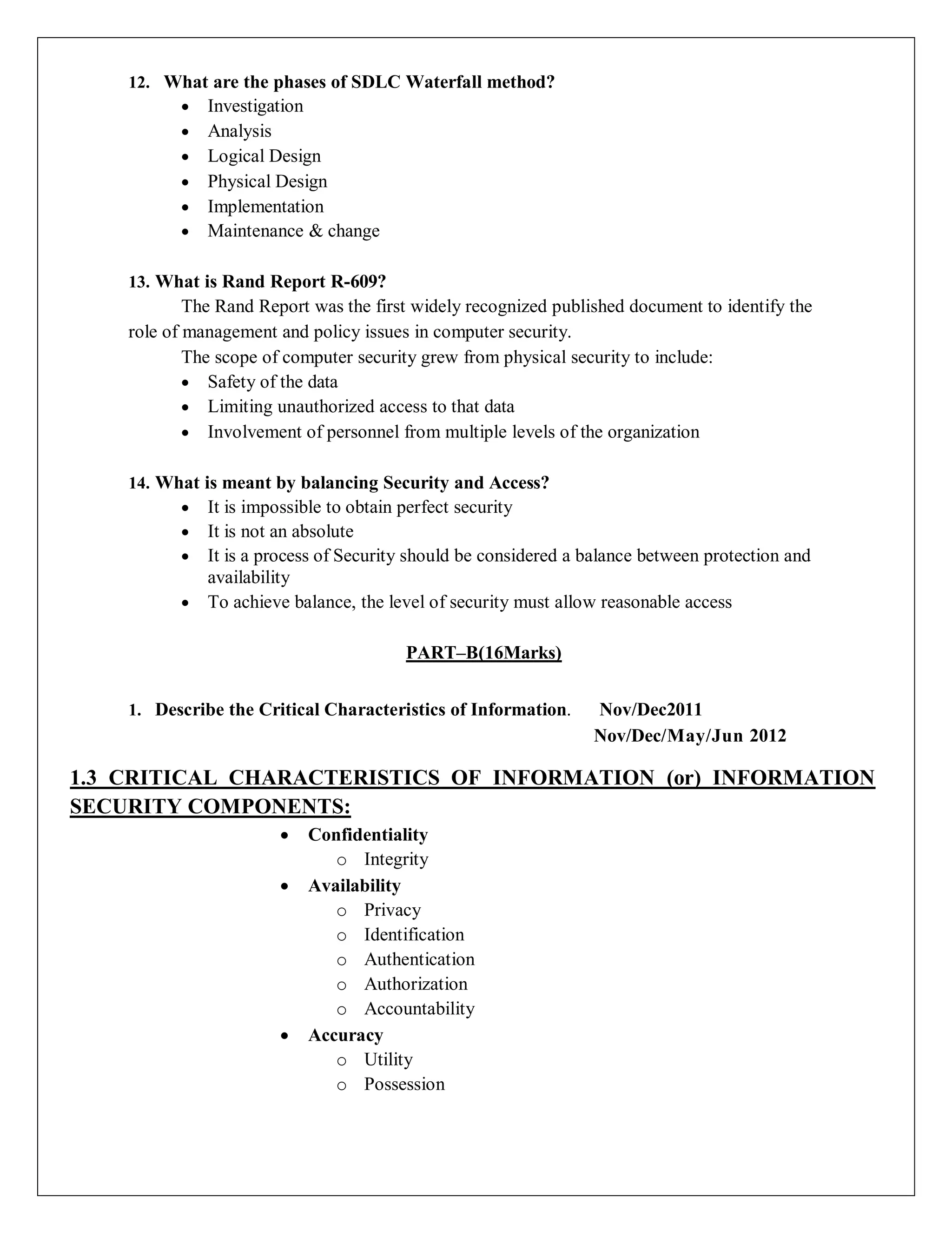 12. What are the phases of SDLC Waterfall method?
 Investigation
 Analysis
 Logical Design
 Physical Design
 Implementation
 Maintenance & change
13. What is Rand Report R-609?
The Rand Report was the first widely recognized published document to identify the
role of management and policy issues in computer security.
The scope of computer security grew from physical security to include:
 Safety of the data
 Limiting unauthorized access to that data
 Involvement of personnel from multiple levels of the organization
14. What is meant by balancing Security and Access?
 It is impossible to obtain perfect security
 It is not an absolute
 It is a process of Security should be considered a balance between protection and
availability
 To achieve balance, the level of security must allow reasonable access
PART–B(16Marks)
1. Describe the Critical Characteristics of Information. Nov/Dec2011
Nov/Dec/May/Jun 2012
1.3 CRITICAL CHARACTERISTICS OF INFORMATION (or) INFORMATION
SECURITY COMPONENTS:
 Confidentiality
o Integrity
 Availability
o Privacy
o Identification
o Authentication
o Authorization
o Accountability
 Accuracy
o Utility
o Possession
 