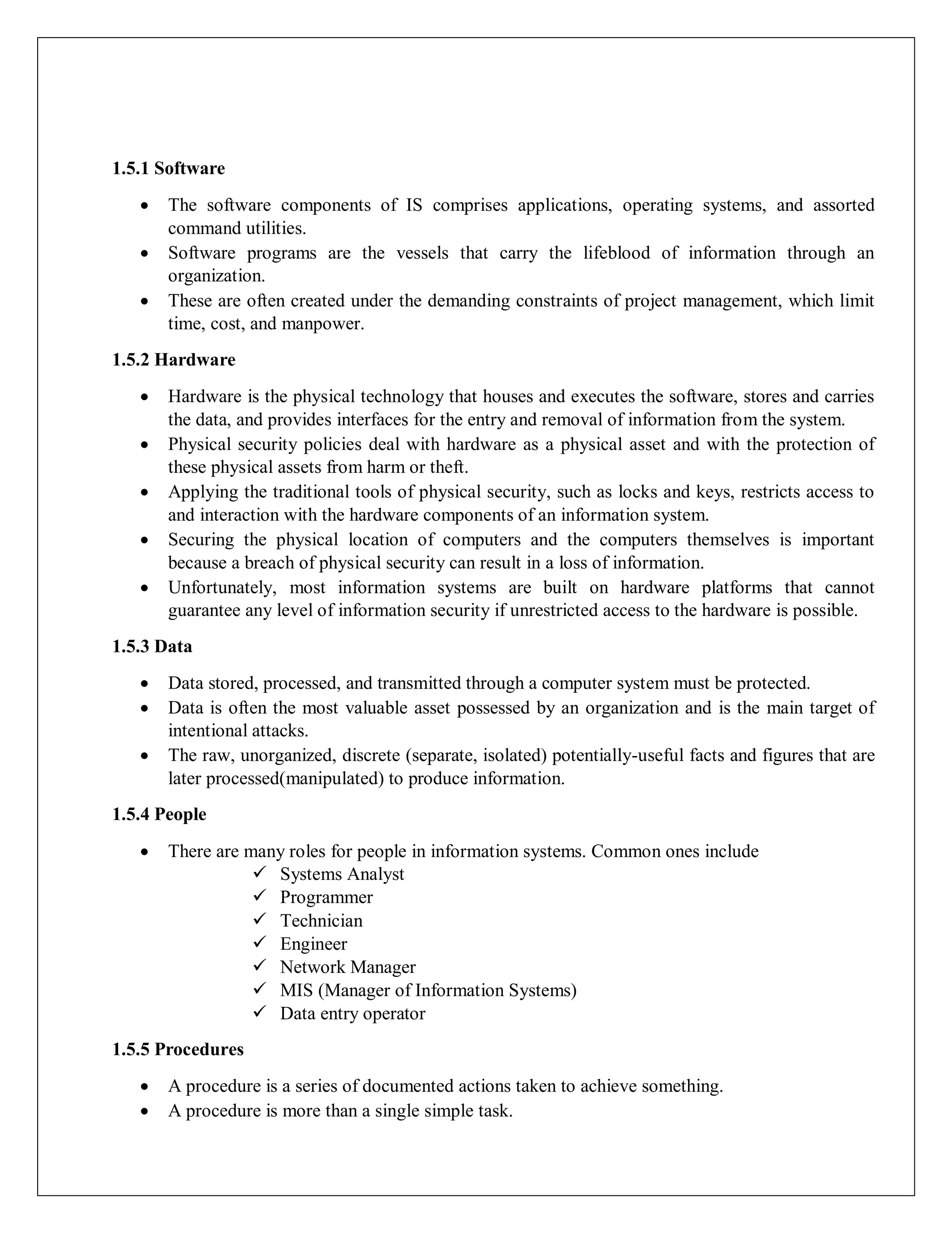 1.5.1 Software
 The software components of IS comprises applications, operating systems, and assorted
command utilities.
 Software programs are the vessels that carry the lifeblood of information through an
organization.
 These are often created under the demanding constraints of project management, which limit
time, cost, and manpower.
1.5.2 Hardware
 Hardware is the physical technology that houses and executes the software, stores and carries
the data, and provides interfaces for the entry and removal of information from the system.
 Physical security policies deal with hardware as a physical asset and with the protection of
these physical assets from harm or theft.
 Applying the traditional tools of physical security, such as locks and keys, restricts access to
and interaction with the hardware components of an information system.
 Securing the physical location of computers and the computers themselves is important
because a breach of physical security can result in a loss of information.
 Unfortunately, most information systems are built on hardware platforms that cannot
guarantee any level of information security if unrestricted access to the hardware is possible.
1.5.3 Data
 Data stored, processed, and transmitted through a computer system must be protected.
 Data is often the most valuable asset possessed by an organization and is the main target of
intentional attacks.
 The raw, unorganized, discrete (separate, isolated) potentially-useful facts and figures that are
later processed(manipulated) to produce information.
1.5.4 People
 There are many roles for people in information systems. Common ones include
 Systems Analyst
 Programmer
 Technician
 Engineer
 Network Manager
 MIS (Manager of Information Systems)
 Data entry operator
1.5.5 Procedures
 A procedure is a series of documented actions taken to achieve something.
 A procedure is more than a single simple task.
 