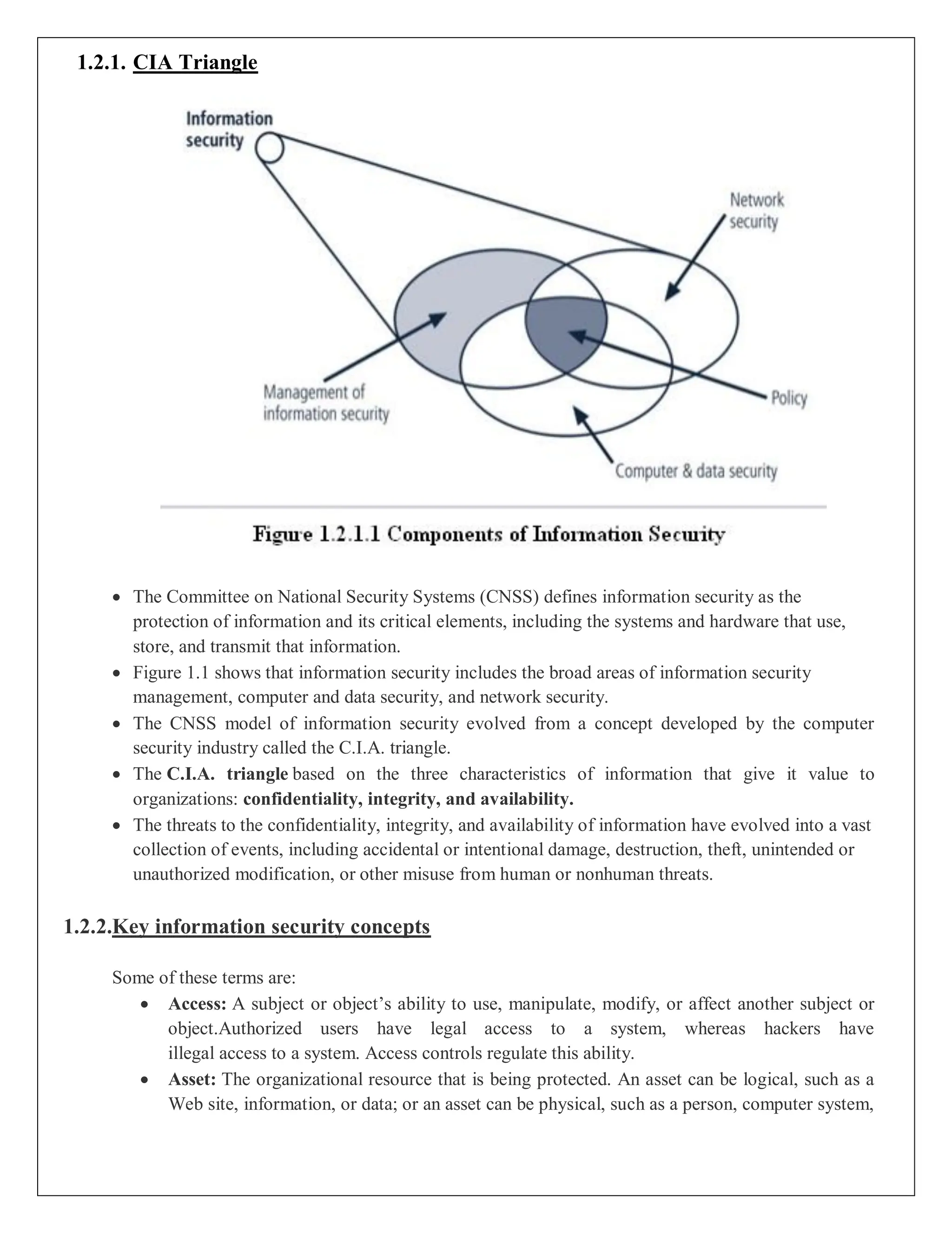 1.2.1. CIA Triangle
 The Committee on National Security Systems (CNSS) defines information security as the
protection of information and its critical elements, including the systems and hardware that use,
store, and transmit that information.
 Figure 1.1 shows that information security includes the broad areas of information security
management, computer and data security, and network security.
 The CNSS model of information security evolved from a concept developed by the computer
security industry called the C.I.A. triangle.
 The C.I.A. triangle based on the three characteristics of information that give it value to
organizations: confidentiality, integrity, and availability.
 The threats to the confidentiality, integrity, and availability of information have evolved into a vast
collection of events, including accidental or intentional damage, destruction, theft, unintended or
unauthorized modification, or other misuse from human or nonhuman threats.
1.2.2.Key information security concepts
Some of these terms are:
 Access: A subject or object’s ability to use, manipulate, modify, or affect another subject or
object.Authorized users have legal access to a system, whereas hackers have
illegal access to a system. Access controls regulate this ability.
 Asset: The organizational resource that is being protected. An asset can be logical, such as a
Web site, information, or data; or an asset can be physical, such as a person, computer system,
 