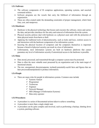 1.5.1 Software
 The software components of IS comprises applications, operating systems, and assorted
command utilities.
 Software programs are the vessels that carry the lifeblood of information through an
organization.
 These are often created under the demanding constraints of project management, which limit
time, cost, and manpower.
1.5.2 Hardware
 Hardware is the physical technology that houses and executes the software, stores and carries
the data, and provides interfaces for the entry and removal of information from the system.
 Physical security policies deal with hardware as a physical asset and with the protection of
these physical assets from harm or theft.
 Applying the traditional tools of physicalsecurity, such as locks and keys, restricts access to
and interaction with the hardware components of an information system.
 Securing the physical location of computers and the computers themselves is important
because a breach of physical security can result in a loss of information.
 Unfortunately, most information systems are built on hardware platforms that cannot
guarantee any level of information security if unrestricted access to the hardware is possible.
1.5.3 Data
 Data stored, processed, and transmitted through a computer system must be protected.
 Data is often the most valuable asset possessed by an organization and is the main target of
intentional attacks.
 The raw, unorganized, discrete(separate, isolated) potentially-useful facts and figures that are
later processed(manipulated) to produce information.
1.5.4 People
 There are many roles for people in information systems. Common ones include
 Systems Analyst
 Programmer
 Technician
 Engineer
 Network Manager
 MIS (Manager of Information Systems)
 Data entry operator
1.5.5 Procedures
 A procedure is a series of documented actions taken to achieve something.
 A procedure is more than a single simple task.
 A procedure can be quite complex and involved, such as performing a backup, shutting down
a system, patching software.
 