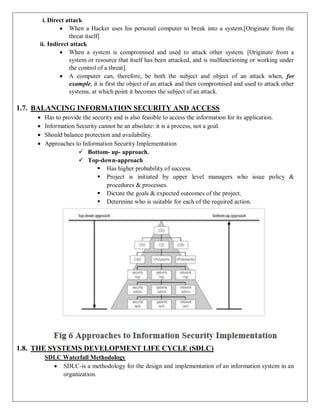 i. Direct attack
 When a Hacker uses his personal computer to break into a system.[Originate from the
threat itself]
ii. Indirect attack
 When a system is compromised and used to attack other system. [Originate from a
system or resource that itself has been attacked, and is malfunctioning or working under
the control of a threat].
 A computer can, therefore, be both the subject and object of an attack when, for
example, it is first the object of an attack and then compromised and used to attack other
systems, at which point it becomes the subject of an attack.
1.7. BALANCING INFORMATION SECURITY AND ACCESS
 Has to provide the security and is also feasible to access the information for its application.
 Information Security cannot be an absolute: it is a process, not a goal.
 Should balance protection and availability.
 Approaches to Information Security Implementation
 Bottom- up- approach.
 Top-down-approach
 Has higher probability of success.
 Project is initiated by upper level managers who issue policy &
procedures & processes.
 Dictate the goals & expected outcomes of the project.
 Determine who is suitable for each of the required action.
1.8. THE SYSTEMS DEVELOPMENT LIFE CYCLE (SDLC)
SDLC Waterfall Methodology
 SDLC-is a methodology for the design and implementation of an information system in an
organization.
 