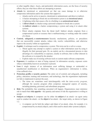 or other tangible object. Assets, and particularly information assets, are the focus of security
efforts; they are what those efforts are attempting to protect.
 Attack: An intentional or unintentional act that can cause damage to or otherwise
compromise information and/or the systems that support it.
o Attacks can be active or passive, intentional or unintentional, and direct or indirect.
o A hacker attempting to break into an information system is an intentional attack.
o A lightning strike that causes a fire in a building is an unintentional attack.
o A direct attack is a hacker using a personal computer to break into a system.
o An indirect attack is a hacker compromising a system and using it to attack other
systems.
o Direct attacks originate from the threat itself. Indirect attacks originate from a
compromised system or resource that is malfunctioning or working under the control
of a threat.
 Control, safeguard, or countermeasure: Security mechanisms, policies, or procedures
that can successfully counter attacks, reduce risk, resolve vulnerabilities, and otherwise
improve the security within an organization.
 Exploit: A technique used to compromise a system. This term can be a verb or a noun.
o Threat agents may attempt to exploit a system or other information asset by using it
illegally for their personal gain. Or, an exploit can be a documented process to take
advantage of a vulnerability or exposure, usually in software, that is either inherent in
the software or is created by the attacker.
o Exploits make use of existing software tools or custom-made software components.
 Exposure: A condition or state of being exposed. In information security, exposure exists
when a vulnerability known to an attacker is present.
 Loss: A single instance of an information asset suffering damage or unintended or
unauthorized modification or disclosure. When an organization’s information is stolen,
it has suffered a loss.
 Protection profile or security posture: The entire set of controls and safeguards, including
policy, education, training and awareness, and technology, that the organization implements
(or fails to implement) to protect the asset.
o The terms are sometimes used interchangeably with the term security program,
although the security program often comprises managerial aspects of security,
including planning, personnel, and subordinate programs.
 Risk: The probability that something unwanted will happen. Organizations must minimize
risk to match their risk appetite—the quantity and nature of risk the organization is willing to
accept.
 Subjects and objects: A computer can be either the subject of an attack—an agent entity
used to conduct the attack—or the object of an attack—the target entity, as shown in Figure
1.2.
o A computer can be both the subject and object of an attack, when, for example, it is
compromised by an attack (object), and is then used to attack other systems (subject).
 