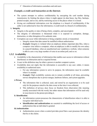  Education of information custodians and end users
Example, a credit card transaction on the Internet.
 The system attempts to enforce confidentiality by encrypting the card number during
transmission, by limiting the places where it might appear (in data bases, log files, backups,
printed receipts, and so on), and by restricting access to the places where it is stored.
 Giving out confidential information over the telephone is a breach of confidentiality if the
caller is not authorized to have the information, it could result in a breach of confidentiality.
i. Integrity
 Integrity is the quality or state of being whole, complete, and uncorrupted.
 The integrity of information is threatened when it is exposed to corruption, damage,
destruction, or other disruption of its authentic state.
 Corruption can occur while information is being compiled, stored, or transmitted.
o Integrity means that data cannot be modified without authorization.
o Example: Integrity is violated when an employee deletes important data files, when a
computer virus infects a computer, when an employee is able to modify his own salary
in a payroll database, when an unauthorized user vandalizes a website, when someone
is able to cast a very large number of votes in an online poll, and so on.
1.3.2 Availability
 Availability is the characteristic of information that enables user access to information without
interference or obstruction and in a required format.
 A user in this definition may be either a person or another computer system.
 Availability does not imply that the information is accessible to any user; rather, it means
availability to authorized users.
o For any information system to serve its purpose, the information must be available
when it is needed.
o Example: High availability systems aim to remain available at all times, preventing
service disruptions due to power outages, hardware failures, and system upgrades.
i. Privacy
 The information that is collected, used, and stored by an organization is to be used
only for the purposes stated to the data owner at the time it was collected.
 This definition of privacy does focus on freedom from observation (the meaning
usually associated with the word), but rather means that information will be used only
in ways known to the person providing it.
ii. Identification
 An information system possesses the characteristic of identification when it is able to
recognize individual users.
 Identification and authentication are essential to establishing the level of access or
authorization that an individual is granted.
iii.Authentication
 Authentication occurs when a control provides proof that a user possesses the identity
that he or she claims.
 