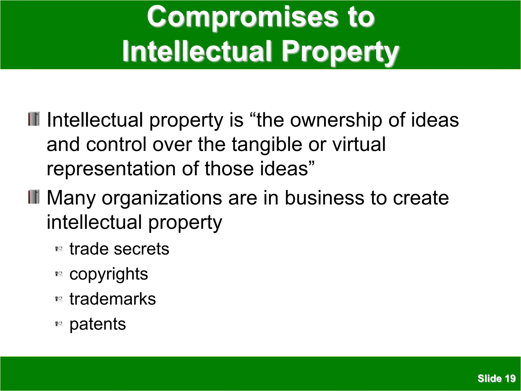 Slide 19
Compromises to
Intellectual Property
Intellectual property is “the ownership of ideas
and control over the tangible or virtual
representation of those ideas”
Many organizations are in business to create
intellectual property
trade secrets
copyrights
trademarks
patents
 