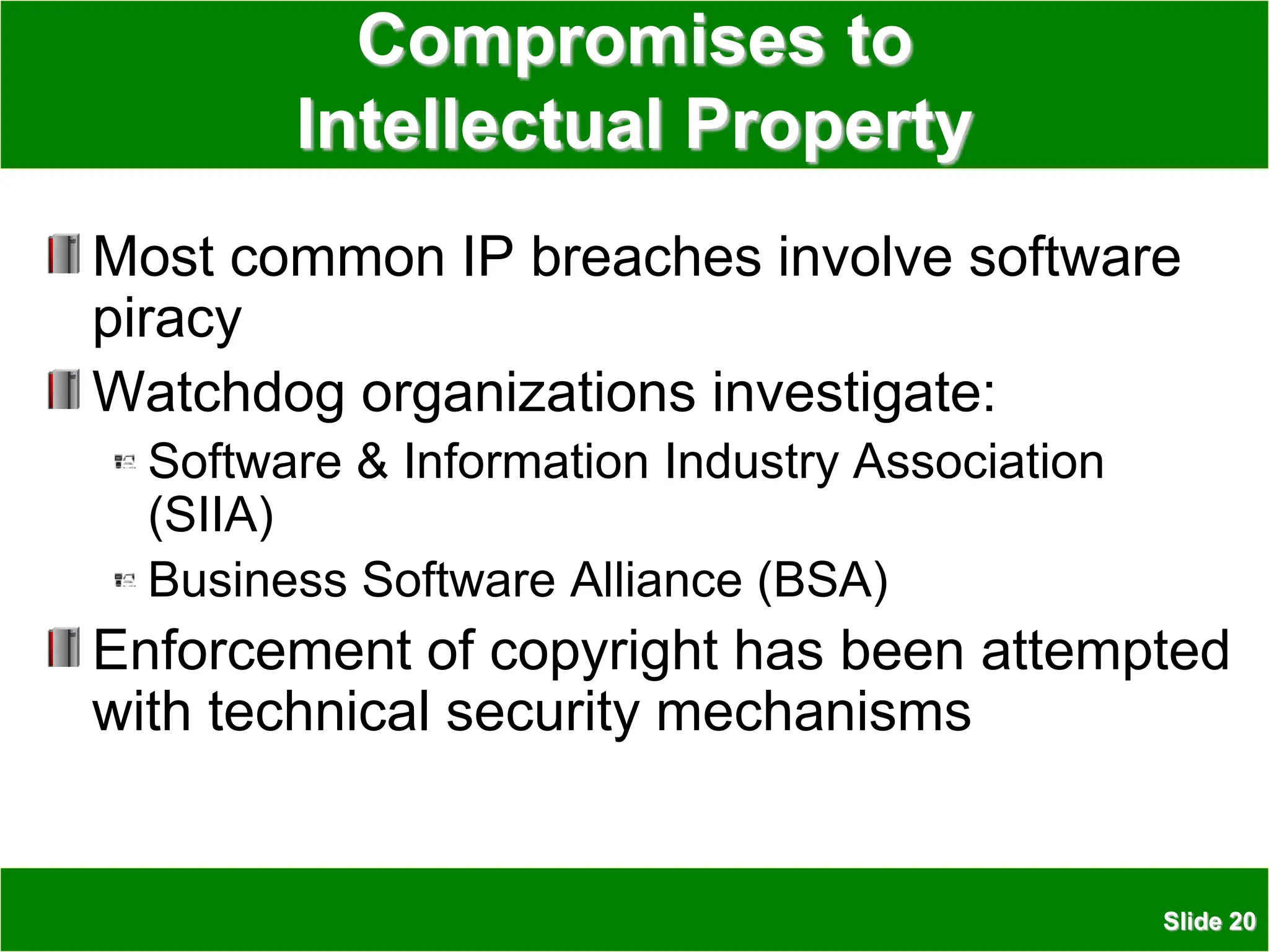 Slide 20
Compromises to
Intellectual Property
Most common IP breaches involve software
piracy
Watchdog organizations investigate:
Software & Information Industry Association
(SIIA)
Business Software Alliance (BSA)
Enforcement of copyright has been attempted
with technical security mechanisms
 
