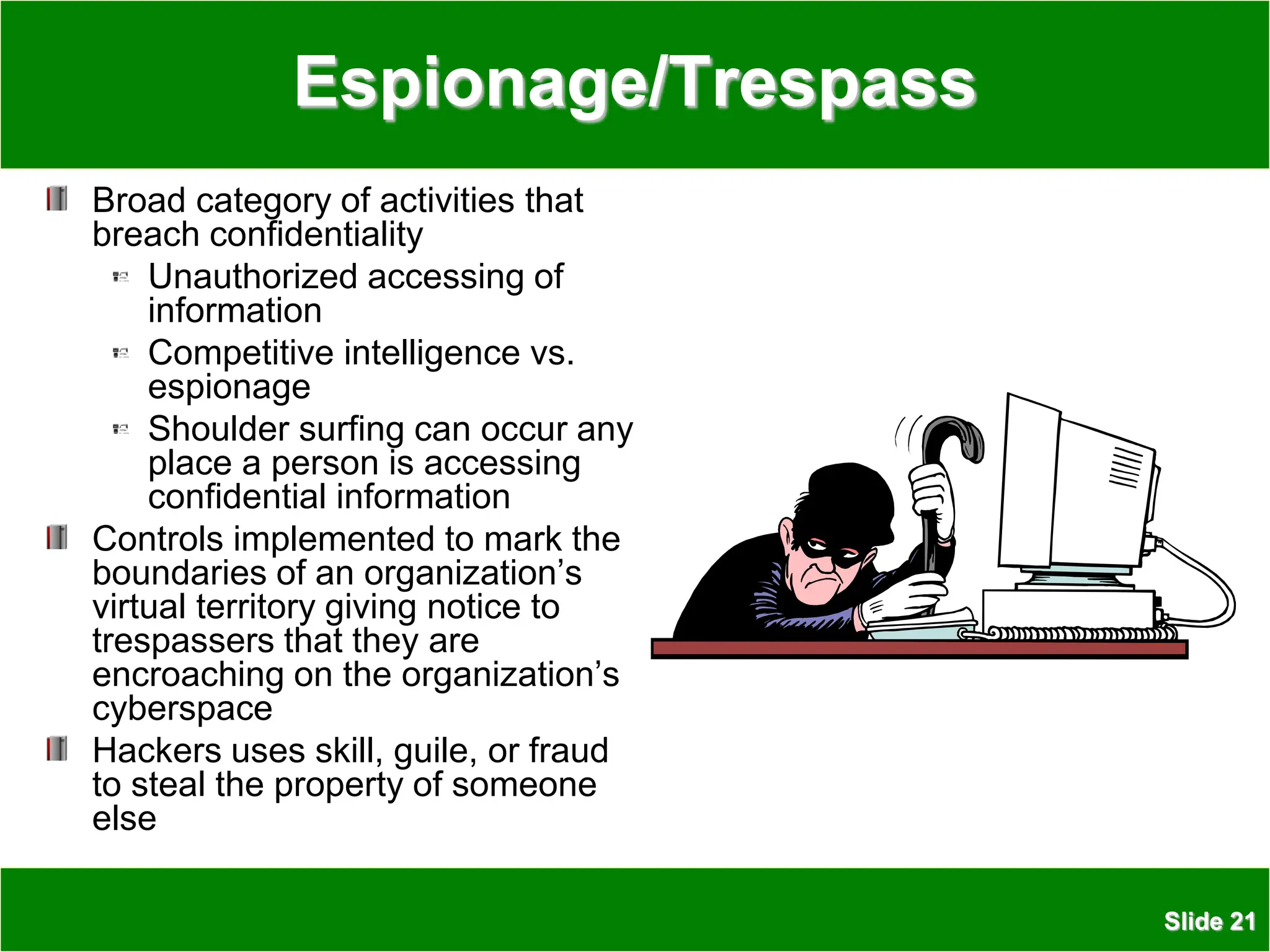 Slide 21
Espionage/Trespass
Broad category of activities that
breach confidentiality
Unauthorized accessing of
information
Competitive intelligence vs.
espionage
Shoulder surfing can occur any
place a person is accessing
confidential information
Controls implemented to mark the
boundaries of an organization’s
virtual territory giving notice to
trespassers that they are
encroaching on the organization’s
cyberspace
Hackers uses skill, guile, or fraud
to steal the property of someone
else
 