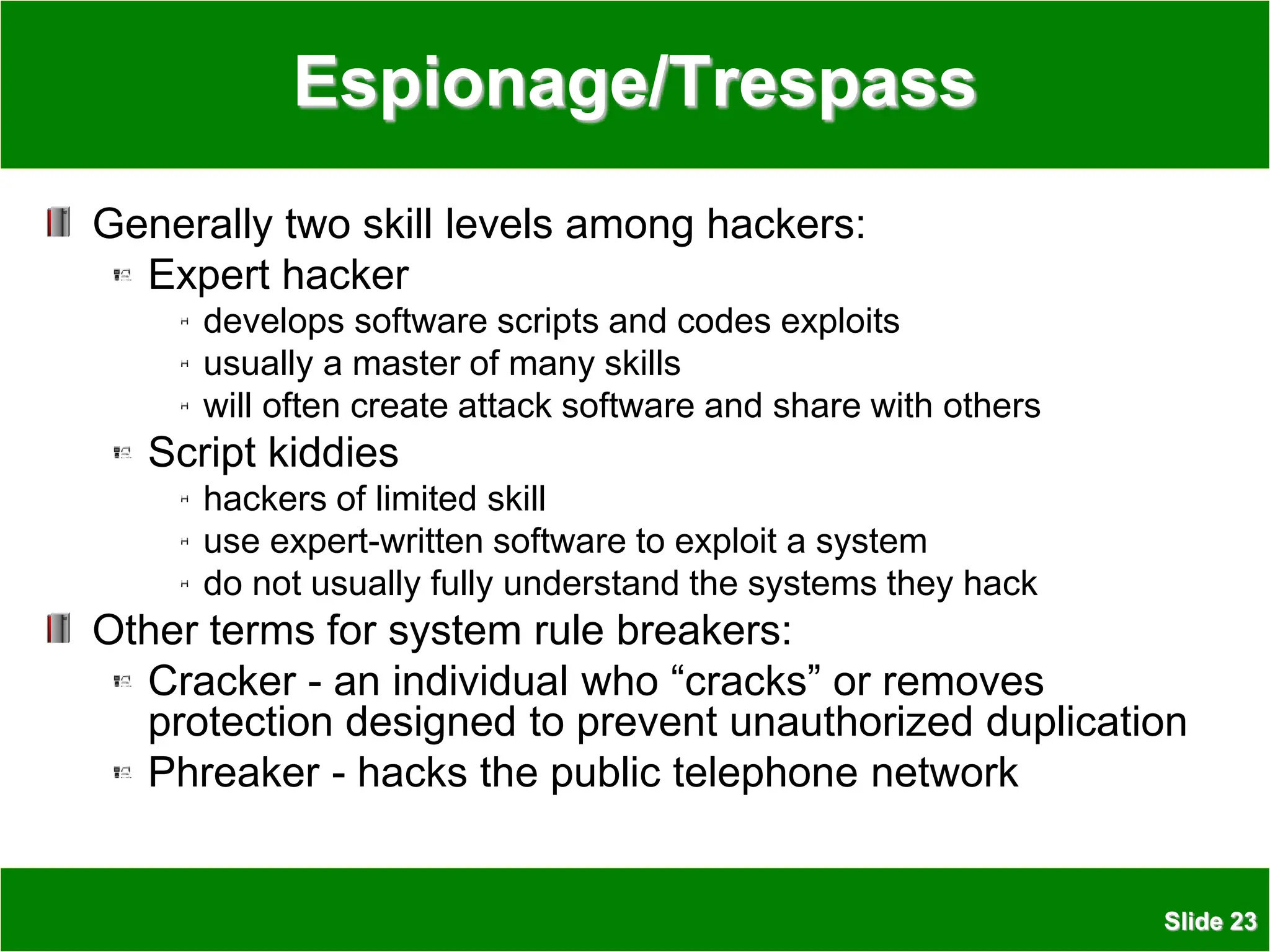 Slide 23
Espionage/Trespass
Generally two skill levels among hackers:
Expert hacker
develops software scripts and codes exploits
usually a master of many skills
will often create attack software and share with others
Script kiddies
hackers of limited skill
use expert-written software to exploit a system
do not usually fully understand the systems they hack
Other terms for system rule breakers:
Cracker - an individual who “cracks” or removes
protection designed to prevent unauthorized duplication
Phreaker - hacks the public telephone network
 