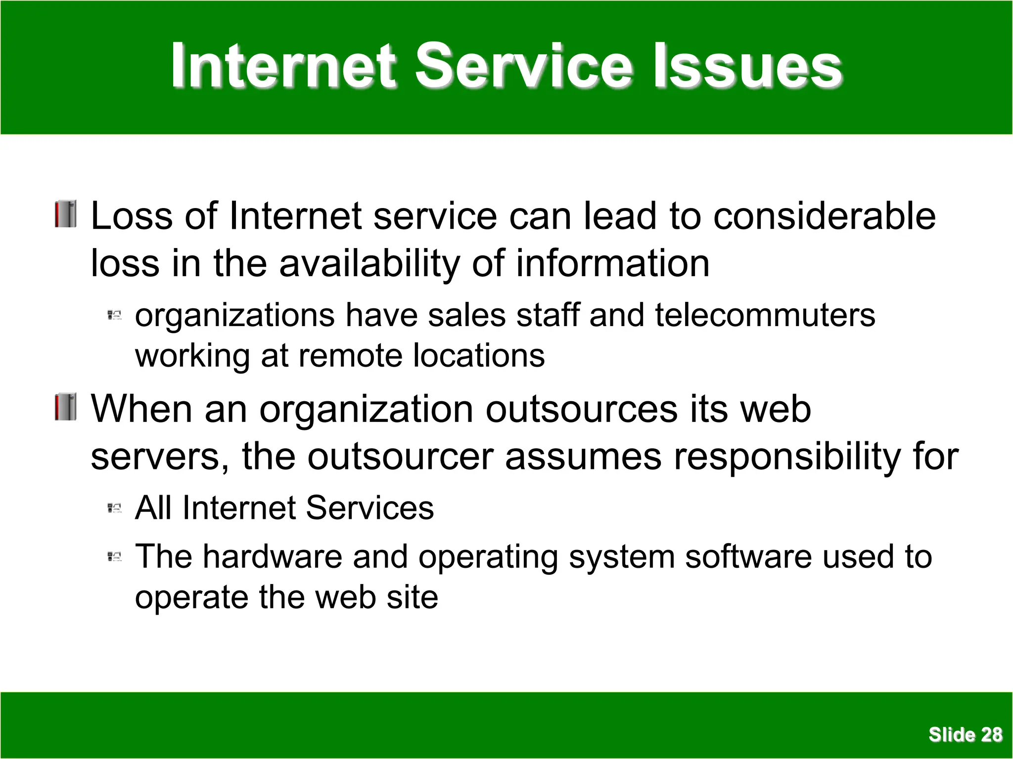 Slide 28
Internet Service Issues
Loss of Internet service can lead to considerable
loss in the availability of information
organizations have sales staff and telecommuters
working at remote locations
When an organization outsources its web
servers, the outsourcer assumes responsibility for
All Internet Services
The hardware and operating system software used to
operate the web site
 