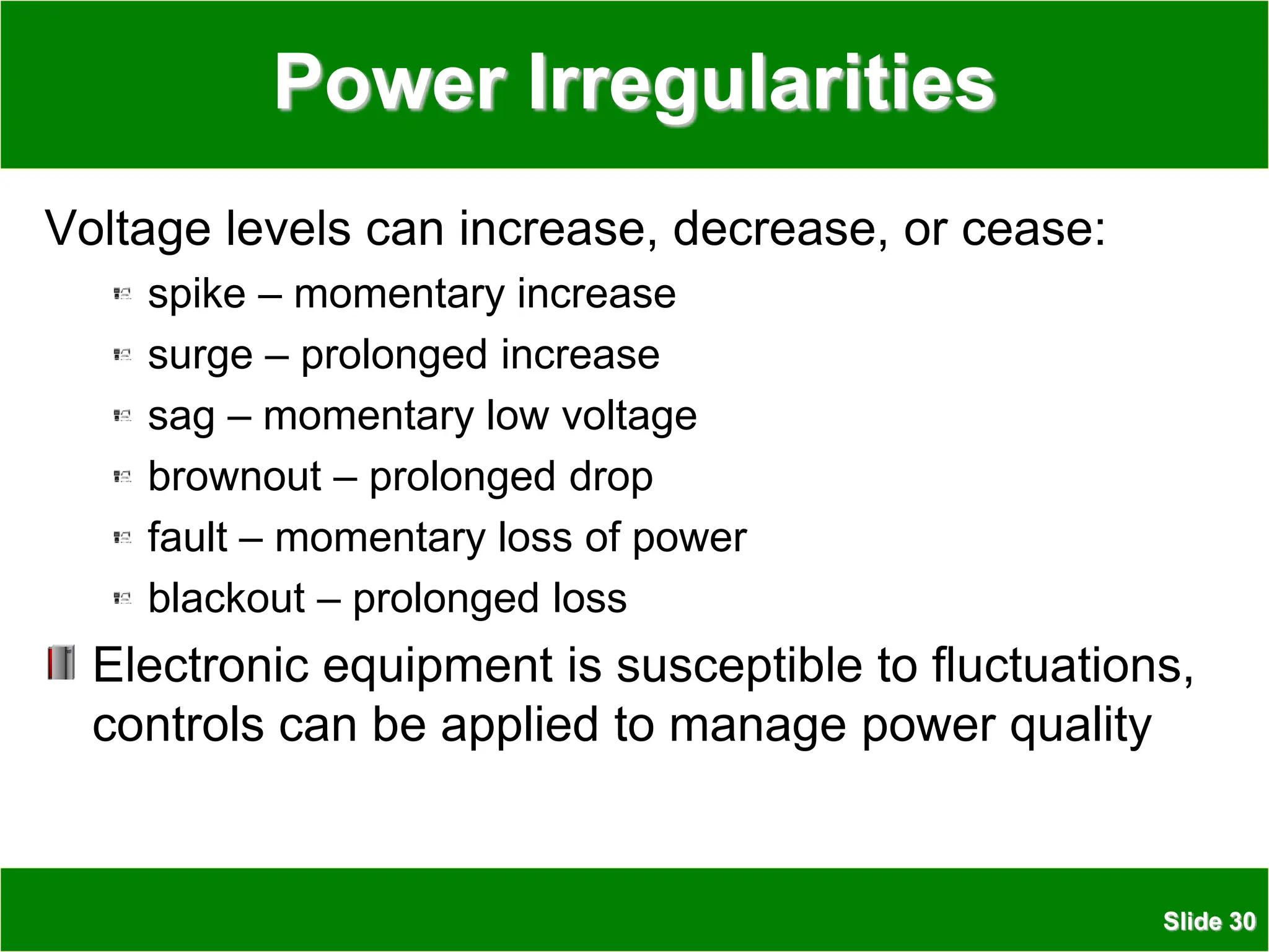 Slide 30
Power Irregularities
Voltage levels can increase, decrease, or cease:
spike – momentary increase
surge – prolonged increase
sag – momentary low voltage
brownout – prolonged drop
fault – momentary loss of power
blackout – prolonged loss
Electronic equipment is susceptible to fluctuations,
controls can be applied to manage power quality
 