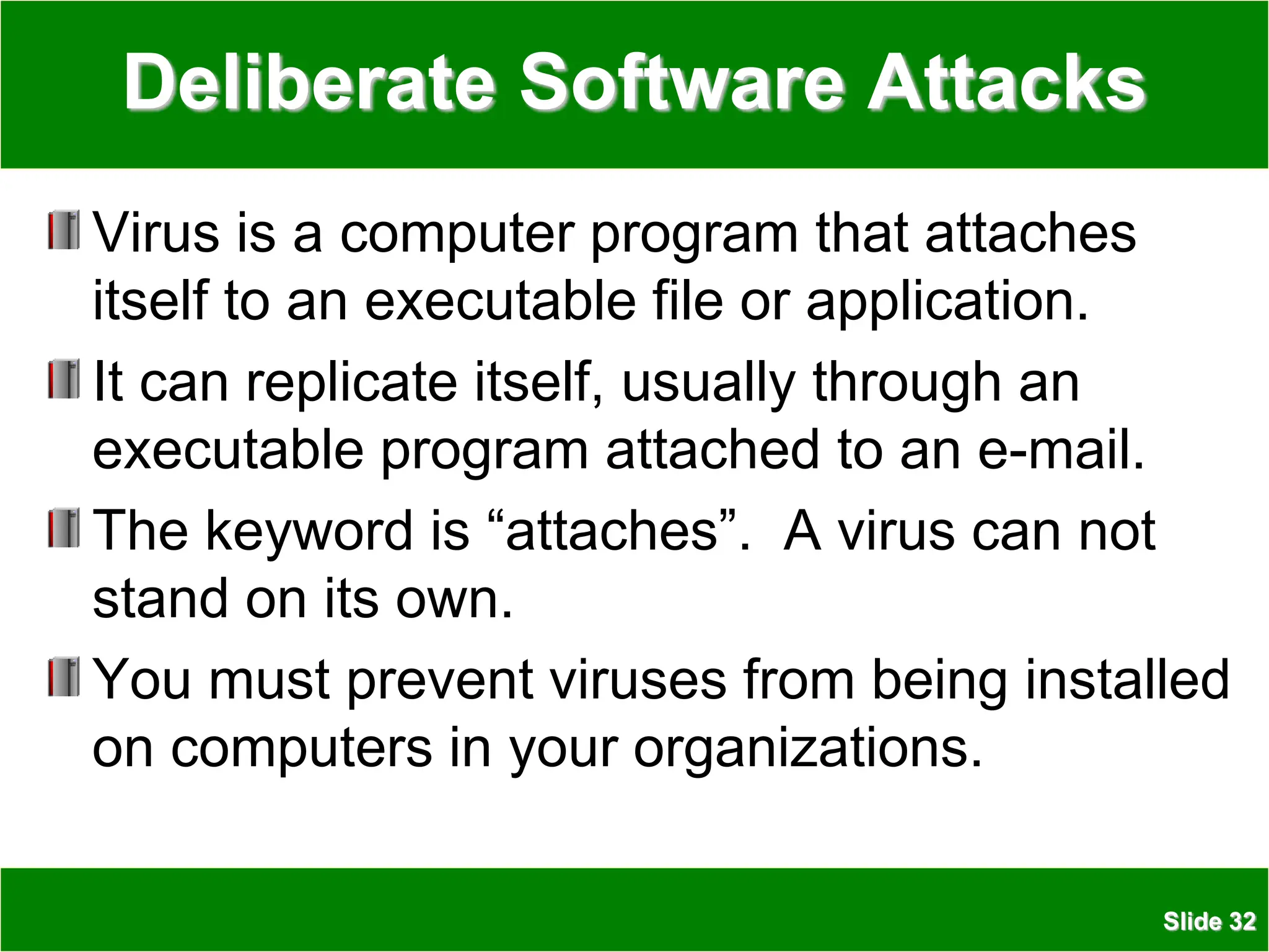 Slide 32
Deliberate Software Attacks
Virus is a computer program that attaches
itself to an executable file or application.
It can replicate itself, usually through an
executable program attached to an e-mail.
The keyword is “attaches”. A virus can not
stand on its own.
You must prevent viruses from being installed
on computers in your organizations.
 