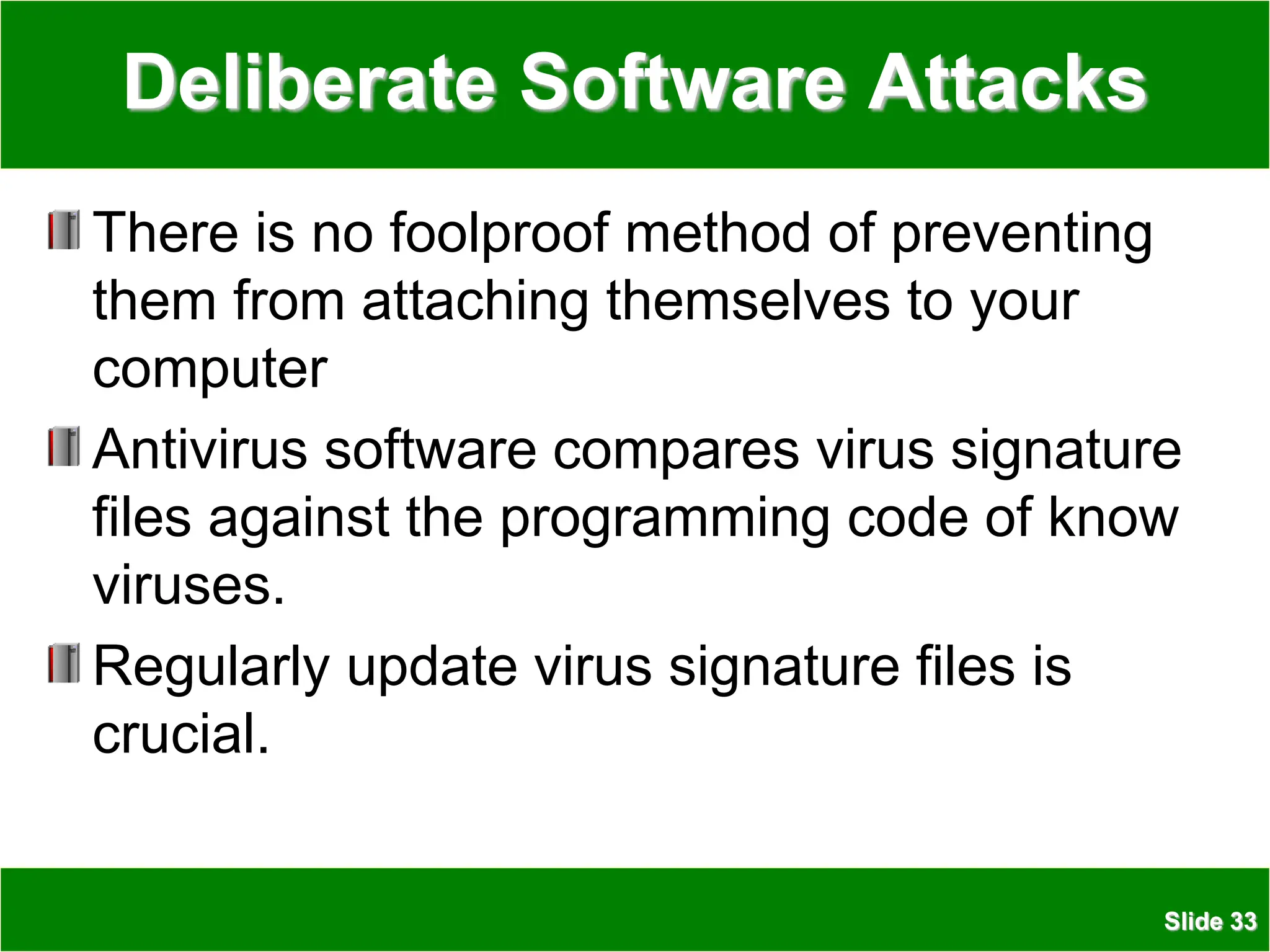 Slide 33
Deliberate Software Attacks
There is no foolproof method of preventing
them from attaching themselves to your
computer
Antivirus software compares virus signature
files against the programming code of know
viruses.
Regularly update virus signature files is
crucial.
 