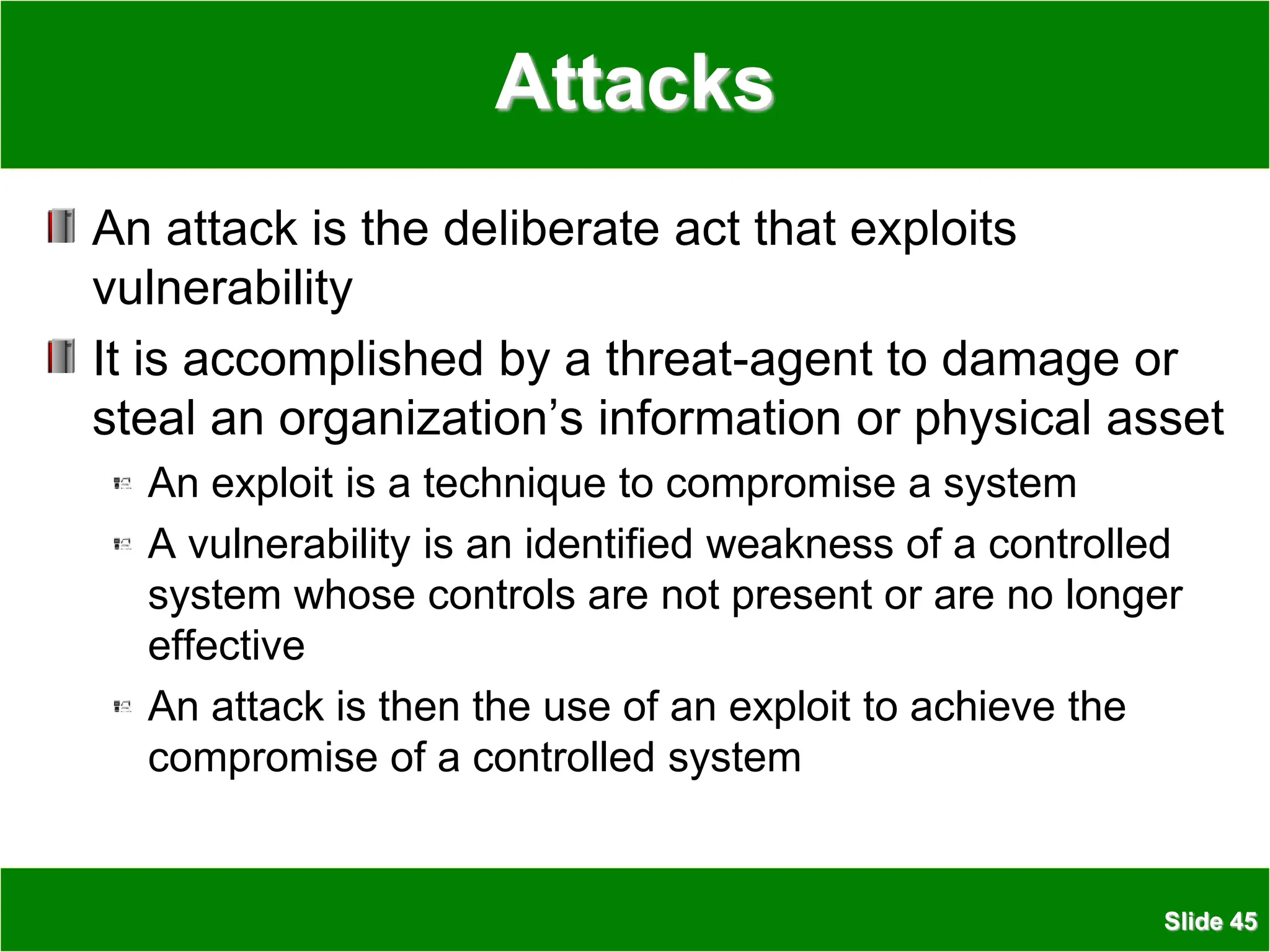 Slide 45
Attacks
An attack is the deliberate act that exploits
vulnerability
It is accomplished by a threat-agent to damage or
steal an organization’s information or physical asset
An exploit is a technique to compromise a system
A vulnerability is an identified weakness of a controlled
system whose controls are not present or are no longer
effective
An attack is then the use of an exploit to achieve the
compromise of a controlled system
 