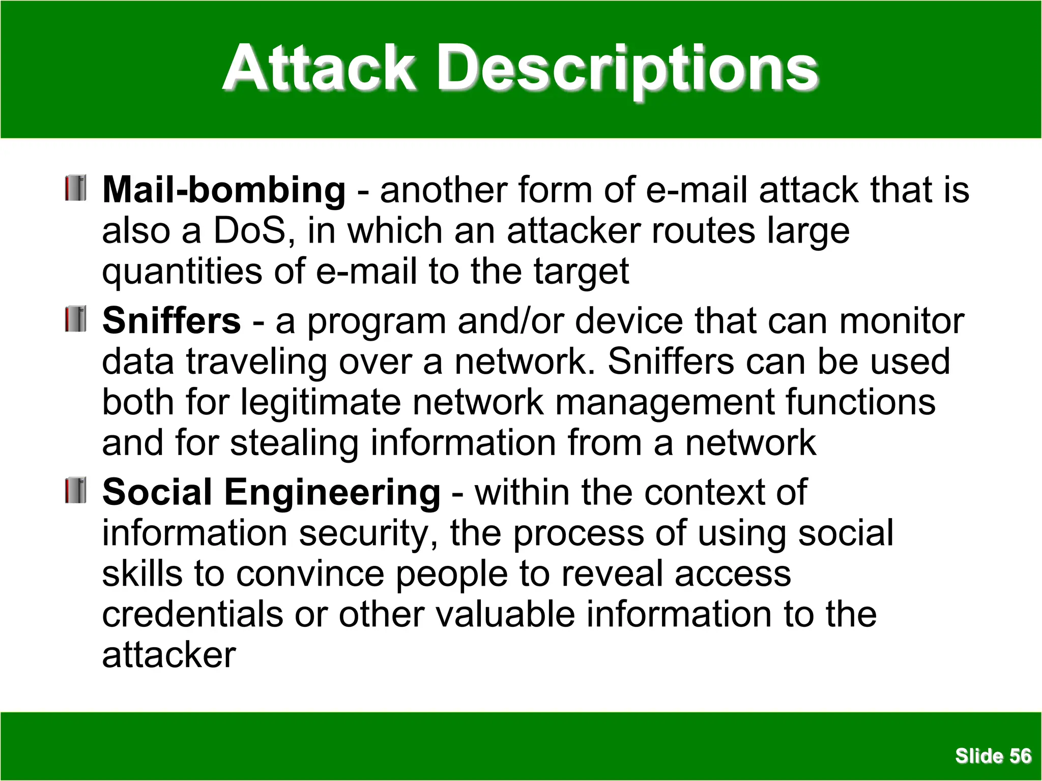 Slide 56
Attack Descriptions
Mail-bombing - another form of e-mail attack that is
also a DoS, in which an attacker routes large
quantities of e-mail to the target
Sniffers - a program and/or device that can monitor
data traveling over a network. Sniffers can be used
both for legitimate network management functions
and for stealing information from a network
Social Engineering - within the context of
information security, the process of using social
skills to convince people to reveal access
credentials or other valuable information to the
attacker
 