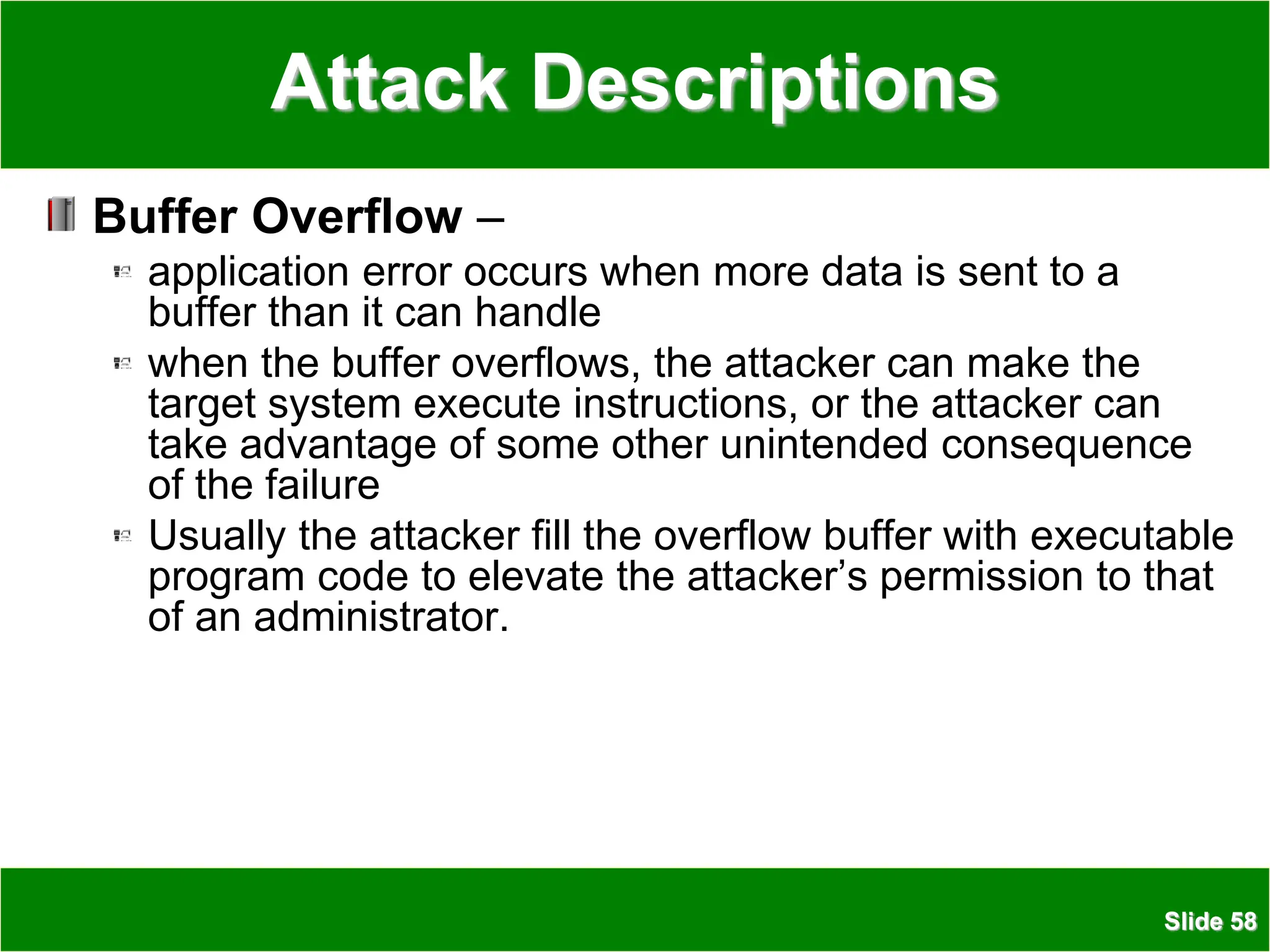 Slide 58
Attack Descriptions
Buffer Overflow –
application error occurs when more data is sent to a
buffer than it can handle
when the buffer overflows, the attacker can make the
target system execute instructions, or the attacker can
take advantage of some other unintended consequence
of the failure
Usually the attacker fill the overflow buffer with executable
program code to elevate the attacker’s permission to that
of an administrator.
 