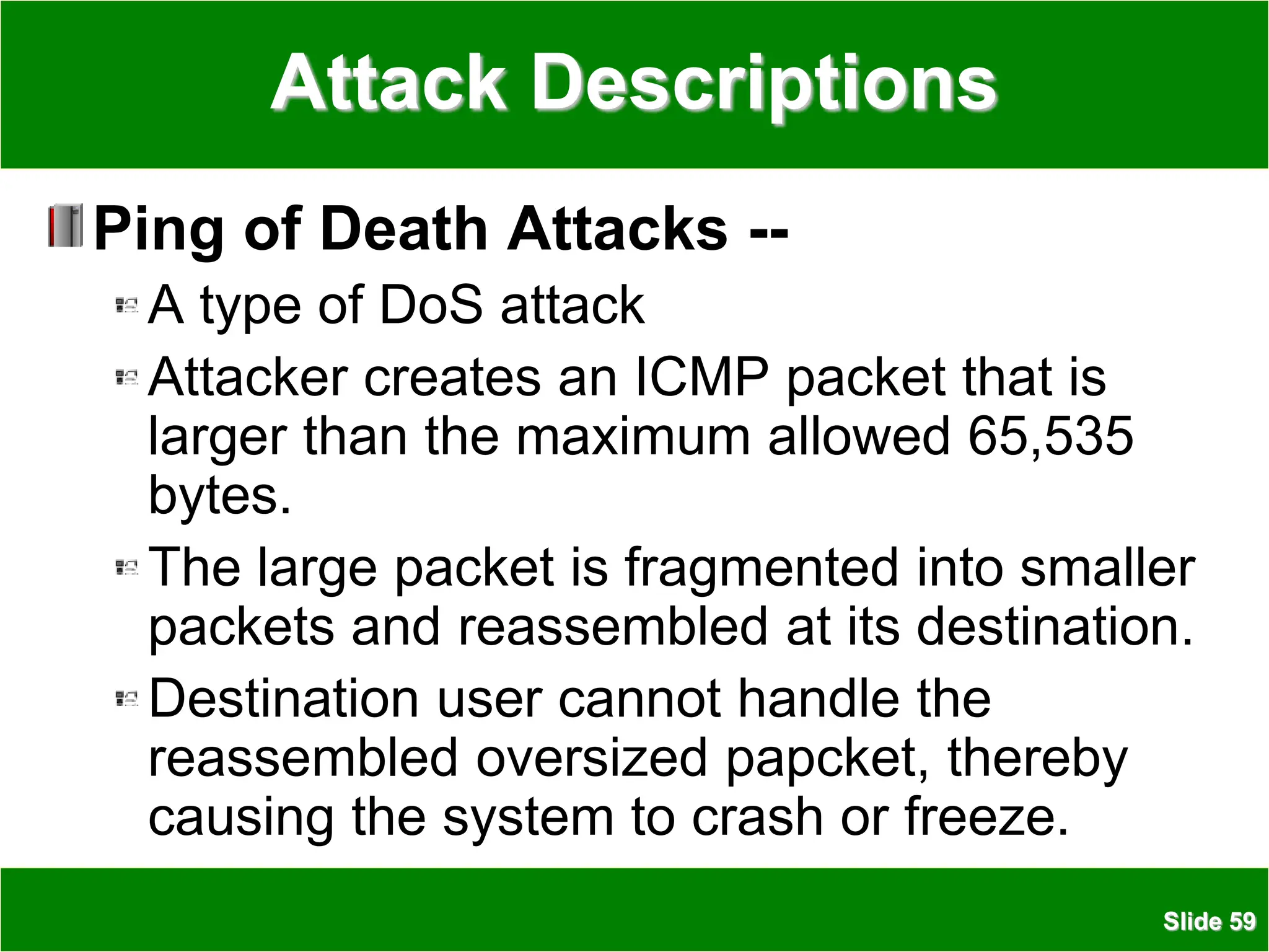 Slide 59
Attack Descriptions
Ping of Death Attacks --
A type of DoS attack
Attacker creates an ICMP packet that is
larger than the maximum allowed 65,535
bytes.
The large packet is fragmented into smaller
packets and reassembled at its destination.
Destination user cannot handle the
reassembled oversized papcket, thereby
causing the system to crash or freeze.
 