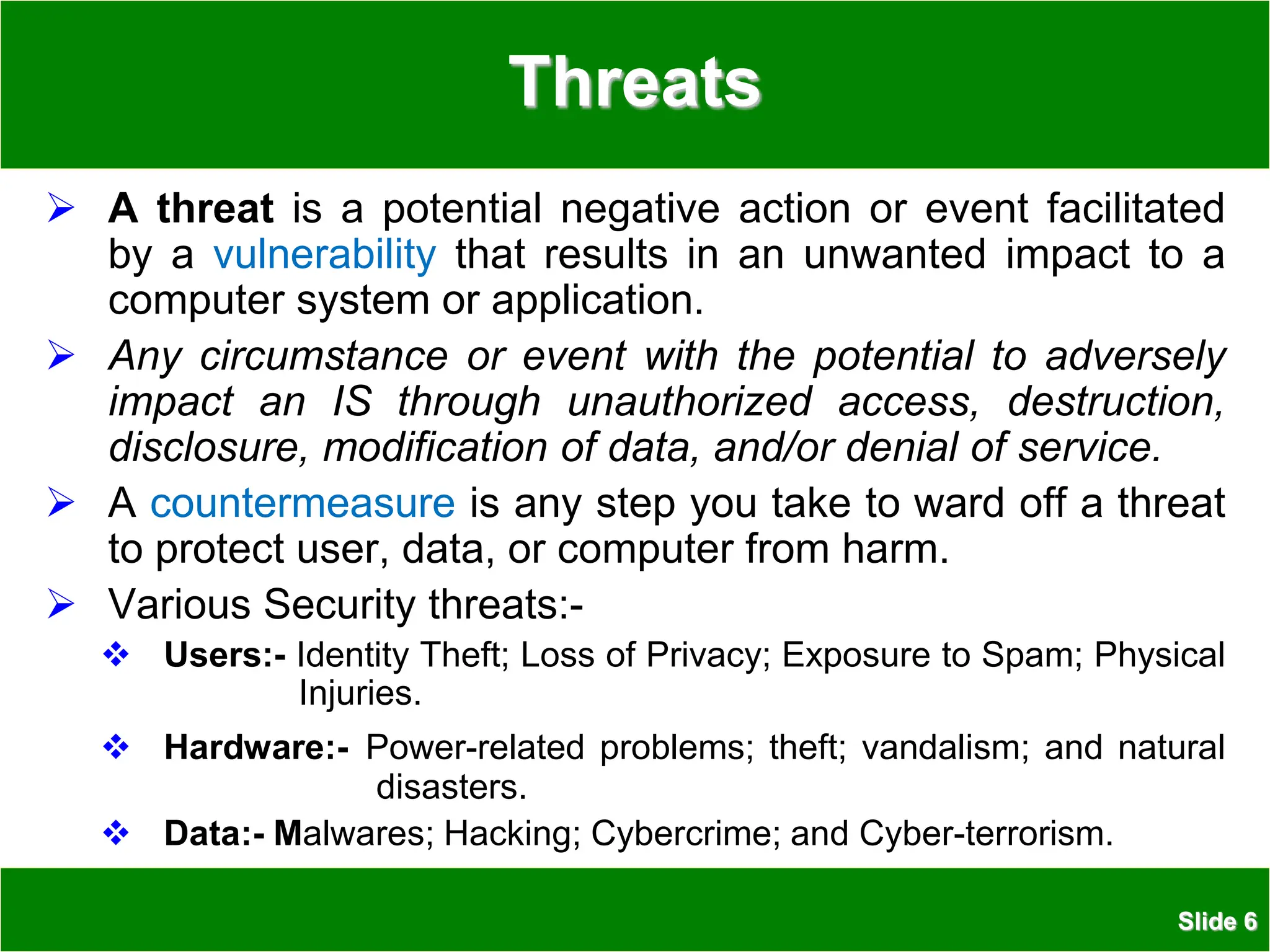 Slide 6
Threats
 A threat is a potential negative action or event facilitated
by a vulnerability that results in an unwanted impact to a
computer system or application.
 Any circumstance or event with the potential to adversely
impact an IS through unauthorized access, destruction,
disclosure, modification of data, and/or denial of service.
 A countermeasure is any step you take to ward off a threat
to protect user, data, or computer from harm.
 Various Security threats:-
 Users:- Identity Theft; Loss of Privacy; Exposure to Spam; Physical
Injuries.
 Hardware:- Power-related problems; theft; vandalism; and natural
disasters.
 Data:- Malwares; Hacking; Cybercrime; and Cyber-terrorism.
 