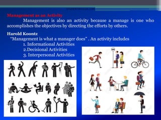 Management as an Activity
Management is also an activity because a manage is one who
accomplishes the objectives by directing the efforts by others.
Harold Koontz
“Management is what a manager does” . An activity includes
1. Informational Activities
2.Decisional Activities
3. Interpersonal Activities
STUDENTSFOCUS.COM
 