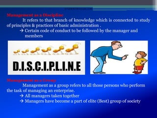 Management as a Discipline
It refers to that branch of knowledge which is connected to study
of principles & practices of basic administration .
 Certain code of conduct to be followed by the manager and
members
Management as a Group
Management as a group refers to all those persons who perform
the task of managing an enterprise.
 All managers taken together
 Managers have become a part of elite (Best) group of society
STUDENTSFOCUS.COM
 