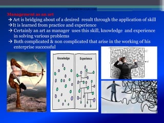 Management as an art
 Art is bridging about of a desired result through the application of skill
It is learned from practice and experience
 Certainly an art as manager uses this skill, knowledge and experience
in solving various problems
 Both complicated & non complicated that arise in the working of his
enterprise successful
STUDENTSFOCUS.COM
 