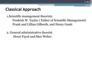 Classical Approach
1.Scientific management theorists
Fredrick W. Taylor ( Father of Scientific Management)
Frank and Lillian Gilbreth, and Henry Gantt
2. General administrative theorist
Henri Fayol and Max Weber
1–45
STUDENTSFOCUS.COM
 