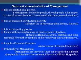 Nature & characteristics of Management
 It is a separate/Social process.
( Management is done by people, through people & for people.
It is social process because it is concerned with interpersonal relations.)
 It is an organized activity/Group activity
(Efficient use of Resources-Men, Money, Material)
 It is an Integrating process
 It aims at the accomplishment of predetermined objectives.
(Integrates Human, Machine, Materials and other
resources for out the operations and for achieving the stated objective )
 It applies Economic Principles
(Art of control of Human & Materials)
 Universality of Management
(Management are universal, these can be applied in different
situations Ex : Business, Government, Education Military, Hospitals.).
STUDENTSFOCUS.COM
 