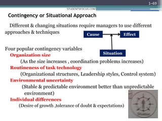 Contingency or Situational Approach
Different & changing situations require managers to use different
approaches & techniques
Four popular contingency variables
Organization size
(As the size increases , coordination problems increases)
Routineness of task technology
(Organizational structures, Leadership styles, Control system)
Environmental uncertainty
(Stable & predictable environment better than unpredictable
environment)
Individual differences
(Desire of growth ,tolerance of doubt & expectations)
1–69
Cause Effect
Situation
STUDENTSFOCUS.COM
 