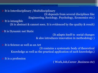  It is Interdisciplinary /Multidisciplinary
(It depends from several disciplines like
Engineering, Sociology, Psychology, Economics etc.)
 It is intangible
(It is abstract & cannot seen. It is evidenced by the quality & result)
It is Dynamic not Static
(It adapts itself to social changes
& also introduces innovation in methodology )
 It is Science as well as an Art
(It contains a systematic body of theoretical
Knowledge as well as the practical application of such knowledge.)
 It is a profession
( Work,Job,Career ,Business etc)
STUDENTSFOCUS.COM
 