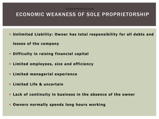  Unlimited Liability: Owner has total responsibility for all debts and
losses of the company
 Difficulty in raising financial capital
 Limited employees, size and efficiency
 Limited managerial experience
 Limited Life & uncertain
 Lack of continuity in business in the absence of the owner
 Owners normally spends long hours working
ECONOMIC WEAKNESS OF SOLE PROPRIETORSHIP
STUDENTSFOCUS.COM
 