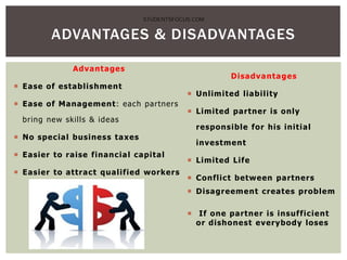 Advantages
 Ease of establishment
 Ease of Management: each partners
bring new skills & ideas
 No special business taxes
 Easier to raise financial capital
 Easier to attract qualified workers
Disadvantages
 Unlimited liability
 Limited partner is only
responsible for his initial
investment
 Limited Life
 Conflict between partners
 Disagreement creates problem
 If one partner is insufficient
or dishonest everybody loses
ADVANTAGES & DISADVANTAGES
STUDENTSFOCUS.COM
 