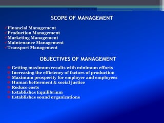 SCOPE OF MANAGEMENT
Financial Management
Production Management
Marketing Management
Maintenance Management
Transport Management
OBJECTIVES OF MANAGEMENT
 Getting maximum results with minimum efforts
 Increasing the efficiency of factors of production
 Maximum prosperity for employer and employees
 Human betterment & social justice
 Reduce costs
 Establishes Equilibrium
 Establishes sound organizations
STUDENTSFOCUS.COM
 
